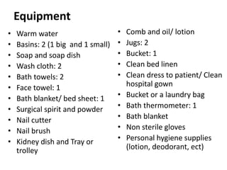 Equipment
• Warm water
• Basins: 2 (1 big and 1 small)
• Soap and soap dish
• Wash cloth: 2
• Bath towels: 2
• Face towel: 1
• Bath blanket/ bed sheet: 1
• Surgical spirit and powder
• Nail cutter
• Nail brush
• Kidney dish and Tray or
trolley
• Comb and oil/ lotion
• Jugs: 2
• Bucket: 1
• Clean bed linen
• Clean dress to patient/ Clean
hospital gown
• Bucket or a laundry bag
• Bath thermometer: 1
• Bath blanket
• Non sterile gloves
• Personal hygiene supplies
(lotion, deodorant, ect)
 