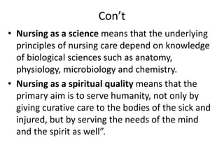 Con’t
• Nursing as a science means that the underlying
principles of nursing care depend on knowledge
of biological sciences such as anatomy,
physiology, microbiology and chemistry.
• Nursing as a spiritual quality means that the
primary aim is to serve humanity, not only by
giving curative care to the bodies of the sick and
injured, but by serving the needs of the mind
and the spirit as well”.
 