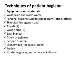 Techniques of patient hygiene:
• Equipments and materials:
 Washbasin and warm water
 Personal hygiene supplies (deodorant, lotion, others)
 Skin-cleaning agent (soap)
 Towels (2)
 Washcloths (2)
 Bath blanket
 Gown or pyjamas
 Bedpan or urinal
 Laundry bag (for soiled linens)
 Trolley
 No sterile gloves, and others as indicated
 