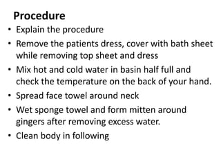 Procedure
• Explain the procedure
• Remove the patients dress, cover with bath sheet
while removing top sheet and dress
• Mix hot and cold water in basin half full and
check the temperature on the back of your hand.
• Spread face towel around neck
• Wet sponge towel and form mitten around
gingers after removing excess water.
• Clean body in following
 