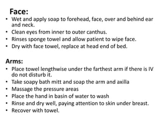 Face:
• Wet and apply soap to forehead, face, over and behind ear
and neck.
• Clean eyes from inner to outer canthus.
• Rinses sponge towel and allow patient to wipe face.
• Dry with face towel, replace at head end of bed.
Arms:
• Place towel lengthwise under the farthest arm if there is IV
do not disturb it.
• Take soapy bath mitt and soap the arm and axilla
• Massage the pressure areas
• Place the hand in basin of water to wash
• Rinse and dry well, paying attention to skin under breast.
• Recover with towel.
 