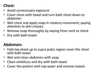 Chest:
• Avoid unnecessary exposure
• Cover chest with towel and turn bath sheet down to
abdomen
• Wet chest and apply soap in rotatory movement, paying
attention to skin creases
• Remove soap thoroughly by wiping from neck to check
• Dry with bath towel.
Abdomen:
• Fold top sheet up to supra pubic region cover the chest
with bath towel
• Wet and clean abdomen with soap
• Clean umbilicus and dry with bath towel
• Cover the patient with top water and remove towels
 