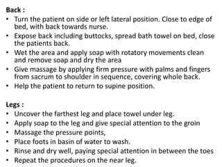 Back :
• Turn the patient on side or left lateral position. Close to edge of
bed, with back towards nurse.
• Expose back including buttocks, spread bath towel on bed, close
the patients back.
• Wet the area and apply soap with rotatory movements clean
and remove soap and dry the area
• Give massage by applying firm pressure with palms and fingers
from sacrum to shoulder in sequence, covering whole back.
• Help the patient to return to supine position.
Legs :
• Uncover the farthest leg and place towel under leg.
• Apply soap to the leg and give special attention to the groin
• Massage the pressure points,
• Place foots in basin of water to wash.
• Rinse and dry well, paying special attention in between the toes
• Repeat the procedures on the near leg.
 