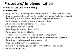 Procedure/ Implementation
 Preparation: (See bed making)
 Procedure:
• Bring the necessary equipment to the bedside stand or over bed table.
• Discuss the procedure with patient and assess patient’s ability to assist in
the bathing process, as well as personal hygiene preferences.
• Close curtains around the bed and close the door.
• Adjust the room temperature if necessary.
• Offer patient bedpan or urinal.
• Have the patient lie on his or her back.
• Put on your non sterile gloves,
• Loosen top covers and remove all except the top sheet.
• Place the bath blanket over patient and then remove the top sheet.
• If the linen is to be reused, fold it over a chair.
• Place the soiled linen in laundry bag.
• Remove the patient’s gown and keep the bath blanket in place.
• Put on the washcloth
 