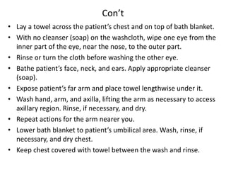Con’t
• Lay a towel across the patient’s chest and on top of bath blanket.
• With no cleanser (soap) on the washcloth, wipe one eye from the
inner part of the eye, near the nose, to the outer part.
• Rinse or turn the cloth before washing the other eye.
• Bathe patient’s face, neck, and ears. Apply appropriate cleanser
(soap).
• Expose patient’s far arm and place towel lengthwise under it.
• Wash hand, arm, and axilla, lifting the arm as necessary to access
axillary region. Rinse, if necessary, and dry.
• Repeat actions for the arm nearer you.
• Lower bath blanket to patient’s umbilical area. Wash, rinse, if
necessary, and dry chest.
• Keep chest covered with towel between the wash and rinse.
 