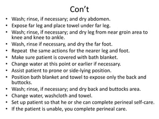 Con’t
• Wash; rinse, if necessary; and dry abdomen.
• Expose far leg and place towel under far leg.
• Wash; rinse, if necessary; and dry leg from near groin area to
knee and knee to ankle.
• Wash, rinse if necessary, and dry the far foot.
• Repeat the same actions for the nearer leg and foot.
• Make sure patient is covered with bath blanket.
• Change water at this point or earlier if necessary.
• Assist patient to prone or side-lying position.
• Position bath blanket and towel to expose only the back and
buttocks.
• Wash; rinse, if necessary; and dry back and buttocks area.
• Change water, washcloth and towel.
• Set up patient so that he or she can complete perineal self-care.
• If the patient is unable, you complete perineal care.
 