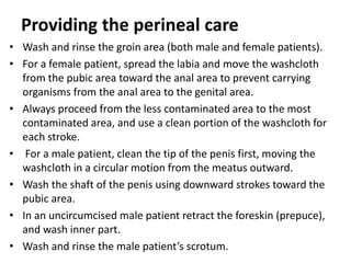 Providing the perineal care
• Wash and rinse the groin area (both male and female patients).
• For a female patient, spread the labia and move the washcloth
from the pubic area toward the anal area to prevent carrying
organisms from the anal area to the genital area.
• Always proceed from the less contaminated area to the most
contaminated area, and use a clean portion of the washcloth for
each stroke.
• For a male patient, clean the tip of the penis first, moving the
washcloth in a circular motion from the meatus outward.
• Wash the shaft of the penis using downward strokes toward the
pubic area.
• In an uncircumcised male patient retract the foreskin (prepuce),
and wash inner part.
• Wash and rinse the male patient’s scrotum.
 