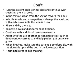 Con’t
• Turn the patient on his or her side and continue with
cleansing the anal area.
• In the female, clean from the vagina toward the anus.
• In both female and male patients, change the washcloth
with each stroke until the area is clean.
• Rinse and dry the area.
• Remove gloves and perform hand hygiene.
• Continue with additional care as necessary.
• Assist with the use of other personal toiletries, such as
deodorant or cosmetics and help patient put on a clean
gown.
• When finished, make sure the patient is comfortable, with
the side rails up and the bed in the lowest position.
• Finishing: (refer to bed making).
 