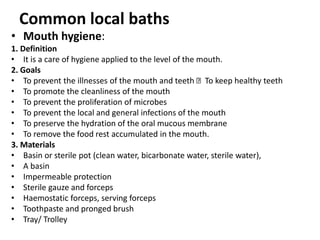 Common local baths
• Mouth hygiene:
1. Definition
• It is a care of hygiene applied to the level of the mouth.
2. Goals
• To prevent the illnesses of the mouth and teeth To keep healthy teeth
• To promote the cleanliness of the mouth
• To prevent the proliferation of microbes
• To prevent the local and general infections of the mouth
• To preserve the hydration of the oral mucous membrane
• To remove the food rest accumulated in the mouth.
3. Materials
• Basin or sterile pot (clean water, bicarbonate water, sterile water),
• A basin
• Impermeable protection
• Sterile gauze and forceps
• Haemostatic forceps, serving forceps
• Toothpaste and pronged brush
• Tray/ Trolley
 
