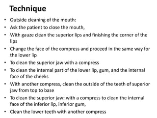 Technique
• Outside cleaning of the mouth:
• Ask the patient to close the mouth,
• With gauze clean the superior lips and finishing the corner of the
lips
• Change the face of the compress and proceed in the same way for
the lower lip
• To clean the superior jaw with a compress
• To clean the internal part of the lower lip, gum, and the internal
face of the cheeks
• With another compress, clean the outside of the teeth of superior
jaw from top to base
• To clean the superior jaw: with a compress to clean the internal
face of the inferior lip, inferior gum,
• Clean the lower teeth with another compress
 