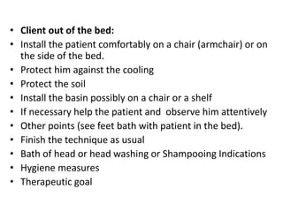 • Client out of the bed:
• Install the patient comfortably on a chair (armchair) or on
the side of the bed.
• Protect him against the cooling
• Protect the soil
• Install the basin possibly on a chair or a shelf
• If necessary help the patient and observe him attentively
• Other points (see feet bath with patient in the bed).
• Finish the technique as usual
• Bath of head or head washing or Shampooing Indications
• Hygiene measures
• Therapeutic goal
 