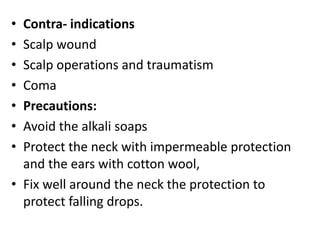 • Contra- indications
• Scalp wound
• Scalp operations and traumatism
• Coma
• Precautions:
• Avoid the alkali soaps
• Protect the neck with impermeable protection
and the ears with cotton wool,
• Fix well around the neck the protection to
protect falling drops.
 