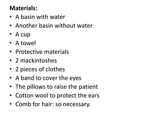 Materials:
• A basin with water
• Another basin without water
• A cup
• A towel
• Protective materials
• 2 mackintoshes
• 2 pieces of clothes
• A band to cover the eyes
• The pillows to raise the patient
• Cotton wool to protect the ears
• Comb for hair: so necessary.
 
