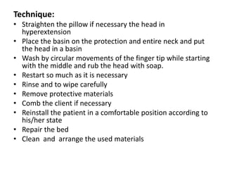 Technique:
• Straighten the pillow if necessary the head in
hyperextension
• Place the basin on the protection and entire neck and put
the head in a basin
• Wash by circular movements of the finger tip while starting
with the middle and rub the head with soap.
• Restart so much as it is necessary
• Rinse and to wipe carefully
• Remove protective materials
• Comb the client if necessary
• Reinstall the patient in a comfortable position according to
his/her state
• Repair the bed
• Clean and arrange the used materials
 