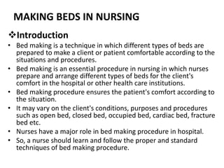 MAKING BEDS IN NURSING
Introduction
• Bed making is a technique in which different types of beds are
prepared to make a client or patient comfortable according to the
situations and procedures.
• Bed making is an essential procedure in nursing in which nurses
prepare and arrange different types of beds for the client's
comfort in the hospital or other health care institutions.
• Bed making procedure ensures the patient's comfort according to
the situation.
• It may vary on the client's conditions, purposes and procedures
such as open bed, closed bed, occupied bed, cardiac bed, fracture
bed etc.
• Nurses have a major role in bed making procedure in hospital.
• So, a nurse should learn and follow the proper and standard
techniques of bed making procedure.
 