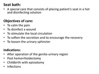Seat bath:
• A special care that consists of placing patient’s seat in a hot
and disinfecting solution
Objectives of care:
• To calm the pain
• To disinfect a wound
• To stimulate the local circulation
• To soften the secretion and to encourage the recovery
• To loosen the urinary sphincter
Indications:
• After operation of the genito-urinary region
• Post hemorrhoidectomy
• Childbirth with episiotomy
• Infections
 