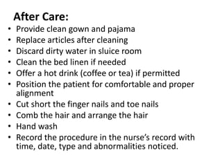 After Care:
• Provide clean gown and pajama
• Replace articles after cleaning
• Discard dirty water in sluice room
• Clean the bed linen if needed
• Offer a hot drink (coffee or tea) if permitted
• Position the patient for comfortable and proper
alignment
• Cut short the finger nails and toe nails
• Comb the hair and arrange the hair
• Hand wash
• Record the procedure in the nurse’s record with
time, date, type and abnormalities noticed.
 