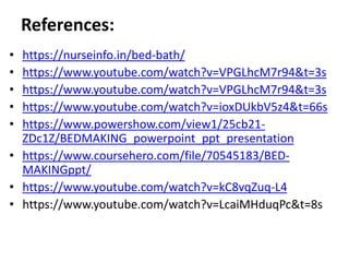References:
• https://nurseinfo.in/bed-bath/
• https://www.youtube.com/watch?v=VPGLhcM7r94&t=3s
• https://www.youtube.com/watch?v=VPGLhcM7r94&t=3s
• https://www.youtube.com/watch?v=ioxDUkbV5z4&t=66s
• https://www.powershow.com/view1/25cb21-
ZDc1Z/BEDMAKING_powerpoint_ppt_presentation
• https://www.coursehero.com/file/70545183/BED-
MAKINGppt/
• https://www.youtube.com/watch?v=kC8vqZuq-L4
• https://www.youtube.com/watch?v=LcaiMHduqPc&t=8s
 