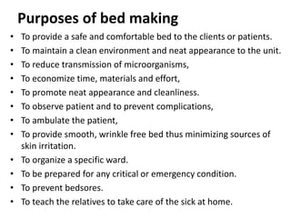 Purposes of bed making
• To provide a safe and comfortable bed to the clients or patients.
• To maintain a clean environment and neat appearance to the unit.
• To reduce transmission of microorganisms,
• To economize time, materials and effort,
• To promote neat appearance and cleanliness.
• To observe patient and to prevent complications,
• To ambulate the patient,
• To provide smooth, wrinkle free bed thus minimizing sources of
skin irritation.
• To organize a specific ward.
• To be prepared for any critical or emergency condition.
• To prevent bedsores.
• To teach the relatives to take care of the sick at home.
 