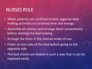 NURSES ROLE
• When patients are confined to bed, organize bed-
making activities to conserve time and energy.
• Assemble all articles and arrange them conveniently
before starting the bed making.
• Arrange the linen in the reverse order of use.
• Finish on one side of the bed before going to the
opposite side
• The bed sheets are folded in such a way that it can be
replaced easily.
 