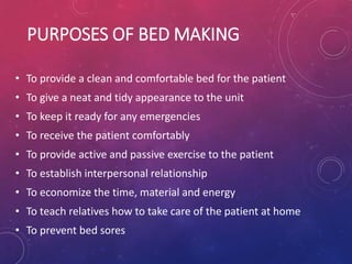PURPOSES OF BED MAKING
• To provide a clean and comfortable bed for the patient
• To give a neat and tidy appearance to the unit
• To keep it ready for any emergencies
• To receive the patient comfortably
• To provide active and passive exercise to the patient
• To establish interpersonal relationship
• To economize the time, material and energy
• To teach relatives how to take care of the patient at home
• To prevent bed sores
 