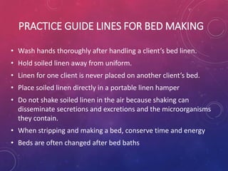PRACTICE GUIDE LINES FOR BED MAKING
• Wash hands thoroughly after handling a client’s bed linen.
• Hold soiled linen away from uniform.
• Linen for one client is never placed on another client’s bed.
• Place soiled linen directly in a portable linen hamper
• Do not shake soiled linen in the air because shaking can
disseminate secretions and excretions and the microorganisms
they contain.
• When stripping and making a bed, conserve time and energy
• Beds are often changed after bed baths
 