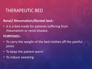 THERAPEUTIC BED
Renal/ Rheumatism/Blanket bed:-
• it is a bed made for patients suffering from
rheumatism or renal disease.
PURPOSES:-
• To carry the weight of the bed clothes off the painful
joints
• To keep the patient warm
• To induce sweating
 
