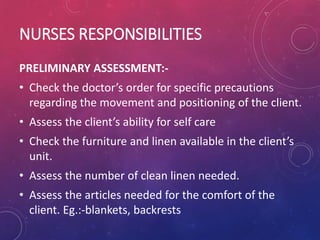 NURSES RESPONSIBILITIES
PRELIMINARY ASSESSMENT:-
• Check the doctor’s order for specific precautions
regarding the movement and positioning of the client.
• Assess the client’s ability for self care
• Check the furniture and linen available in the client’s
unit.
• Assess the number of clean linen needed.
• Assess the articles needed for the comfort of the
client. Eg.:-blankets, backrests
 