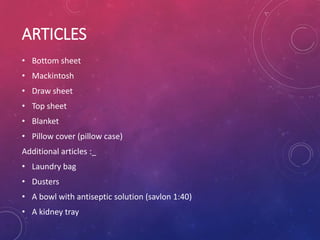 ARTICLES
• Bottom sheet
• Mackintosh
• Draw sheet
• Top sheet
• Blanket
• Pillow cover (pillow case)
Additional articles :_
• Laundry bag
• Dusters
• A bowl with antiseptic solution (savlon 1:40)
• A kidney tray
 