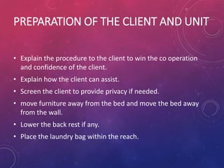 PREPARATION OF THE CLIENT AND UNIT
• Explain the procedure to the client to win the co operation
and confidence of the client.
• Explain how the client can assist.
• Screen the client to provide privacy if needed.
• move furniture away from the bed and move the bed away
from the wall.
• Lower the back rest if any.
• Place the laundry bag within the reach.
 