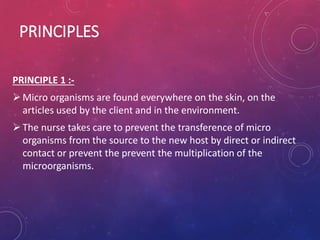 PRINCIPLES
PRINCIPLE 1 :-
Micro organisms are found everywhere on the skin, on the
articles used by the client and in the environment.
The nurse takes care to prevent the transference of micro
organisms from the source to the new host by direct or indirect
contact or prevent the prevent the multiplication of the
microorganisms.
 