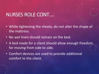 NURSES ROLE CONT….
• While tightening the sheets, do not alter the shape of
the mattress.
• No wet linen should remain on the bed.
• A bed made for a client should allow enough freedom
for moving from side to side.
• Comfort devices are used to provide additional
comfort to the client.
 