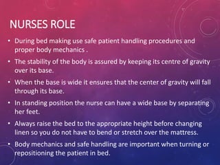 NURSES ROLE
• During bed making use safe patient handling procedures and
proper body mechanics .
• The stability of the body is assured by keeping its centre of gravity
over its base.
• When the base is wide it ensures that the center of gravity will fall
through its base.
• In standing position the nurse can have a wide base by separating
her feet.
• Always raise the bed to the appropriate height before changing
linen so you do not have to bend or stretch over the mattress.
• Body mechanics and safe handling are important when turning or
repositioning the patient in bed.
 