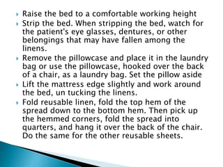  Raise the bed to a comfortable working height
 Strip the bed. When stripping the bed, watch for
the patient's eye glasses, dentures, or other
belongings that may have fallen among the
linens.
 Remove the pillowcase and place it in the laundry
bag or use the pillowcase, hooked over the back
of a chair, as a laundry bag. Set the pillow aside
 Lift the mattress edge slightly and work around
the bed, un tucking the linens.
 Fold reusable linen, fold the top hem of the
spread down to the bottom hem. Then pick up
the hemmed corners, fold the spread into
quarters, and hang it over the back of the chair.
Do the same for the other reusable sheets.
 