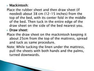  Mackintosh:
Place the rubber sheet and then draw sheet (if
needed) about 38 cm (12-15 inches) from the
top of the bed, with its center fold in the middle
of the bed. Then tuck in the entire edge of the
draw sheet on the side of the bed nearest you.
 Draw sheet:
Place the draw sheet on the mackintosh keeping it
about 25cm from the top of the mattress, spread
and tuck as same procedure.
Note; While tucking the linen under the mattress,
pull the sheets with both hands and the palms,
turned downwards.
 