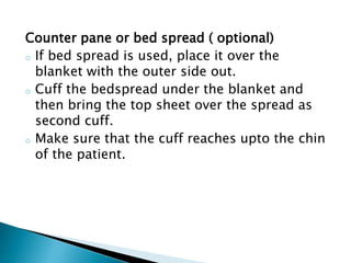 Counter pane or bed spread ( optional)
o If bed spread is used, place it over the
blanket with the outer side out.
o Cuff the bedspread under the blanket and
then bring the top sheet over the spread as
second cuff.
o Make sure that the cuff reaches upto the chin
of the patient.
 