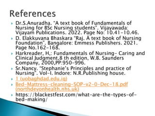  Dr.S.Anuradha. “A text book of Fundamentals of
Nursing for BSc Nursing students”. Vijayawada:
Vijayam Publications. 2022. Page No: 10.41-10.46.
 D. Elakkuvana Bhaskara “Raj. Ä text book of Nursing
Foundation”. Bangalore: Emmess Publishers. 2021.
Page No.162-168.
 Harkreader, H,: Fundamentals of Nursing- Caring and
Clinical Judgment,8 th edition, W.B. Saunders
Company, 2000,PP:950-996.
 Sr.Nancy. “Stephanie’s Principles and practice of
Nursing”. Vol-I. Indore: N.R.Publishing house.
 1 (uobaghdad.edu.iq)
 Bed-Mattress-cleaning-SOP-v2-0-Dec-18.pdf
(northdevonhealth.nhs.uk)
 https://blackestfest.com/what-are-the-types-of-
bed-making/
 