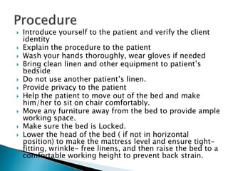  Introduce yourself to the patient and verify the client
identity
 Explain the procedure to the patient
 Wash your hands thoroughly, wear gloves if needed
 Bring clean linen and other equipment to patient’s
bedside
 Do not use another patient’s linen.
 Provide privacy to the patient
 Help the patient to move out of the bed and make
him/her to sit on chair comfortably.
 Move any furniture away from the bed to provide ample
working space.
 Make sure the bed is Locked.
 Lower the head of the bed ( if not in horizontal
position) to make the mattress level and ensure tight-
fitting, wrinkle- free linens, and then raise the bed to a
comfortable working height to prevent back strain.
 