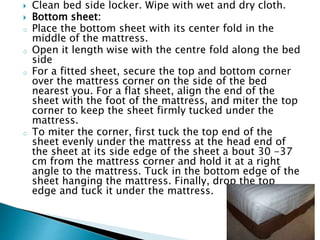  Clean bed side locker. Wipe with wet and dry cloth.
 Bottom sheet:
o Place the bottom sheet with its center fold in the
middle of the mattress.
o Open it length wise with the centre fold along the bed
side
o For a fitted sheet, secure the top and bottom corner
over the mattress corner on the side of the bed
nearest you. For a flat sheet, align the end of the
sheet with the foot of the mattress, and miter the top
corner to keep the sheet firmly tucked under the
mattress.
o To miter the corner, first tuck the top end of the
sheet evenly under the mattress at the head end of
the sheet at its side edge of the sheet a bout 30 -37
cm from the mattress corner and hold it at a right
angle to the mattress. Tuck in the bottom edge of the
sheet hanging the mattress. Finally, drop the top
edge and tuck it under the mattress.
 