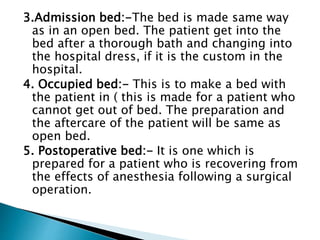 3.Admission bed:-The bed is made same way
as in an open bed. The patient get into the
bed after a thorough bath and changing into
the hospital dress, if it is the custom in the
hospital.
4. Occupied bed:- This is to make a bed with
the patient in ( this is made for a patient who
cannot get out of bed. The preparation and
the aftercare of the patient will be same as
open bed.
5. Postoperative bed:- It is one which is
prepared for a patient who is recovering from
the effects of anesthesia following a surgical
operation.
 