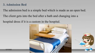 3. Admission Bed
The admission bed is a simple bed which is made as an open bed.
The client gets into the bed after a bath and changing into a
hospital dress if it is a custom in the hospital.
12/7/2022 Prepared by Mr. Jerry Zahid
(Nursing Instructor)
16
 