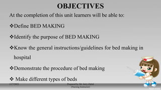 OBJECTIVES
At the completion of this unit learners will be able to:
Define BED MAKING
Identify the purpose of BED MAKING
Know the general instructions/guidelines for bed making in
hospital
Demonstrate the procedure of bed making
 Make different types of beds
12/7/2022 Prepared by Mr. Jerry Zahid
(Nursing Instructor)
2
 