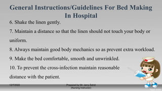 General Instructions/Guidelines For Bed Making
In Hospital
6. Shake the linen gently.
7. Maintain a distance so that the linen should not touch your body or
uniform.
8. Always maintain good body mechanics so as prevent extra workload.
9. Make the bed comfortable, smooth and unwrinkled.
10. To prevent the cross-infection maintain reasonable
distance with the patient.
12/7/2022 Prepared by Mr. Jerry Zahid
(Nursing Instructor)
7
 