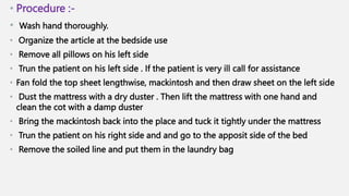 • Procedure :-
• Wash hand thoroughly.
• Organize the article at the bedside use
• Remove all pillows on his left side
• Trun the patient on his left side . If the patient is very ill call for assistance
• Fan fold the top sheet lengthwise, mackintosh and then draw sheet on the left side
• Dust the mattress with a dry duster . Then lift the mattress with one hand and
clean the cot with a damp duster
• Bring the mackintosh back into the place and tuck it tightly under the mattress
• Trun the patient on his right side and and go to the apposit side of the bed
• Remove the soiled line and put them in the laundry bag
 