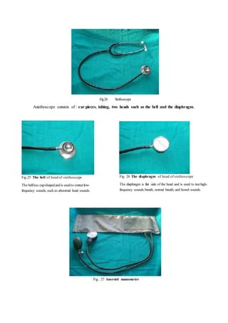 Fig.24 Stethoscope
Astethoscope consists of : ear pieces, tubing, two heads such as the bell and the diaphragm.
Fig.25 The bell of head of stethoscope
The bellhas cup-shapedandis usedto correctlow-
frequency sounds,such as abnormal heart sounds.
Fig. 26 The diaphragm of head of stethoscope
The diaphragm is flat side of the head and is used to testhigh-
frequency sounds:breath, normal breath, and bowel sounds.
Fig. 27 Aneroid manometer
 