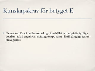 Kunskapskrav för betyget E


✤   Eleven kan förstå det huvudsakliga innehållet och uppfatta tydliga
    detaljer i talad engelska i måttligt tempo samt i lättillgängliga texter i
    olika genrer.
 