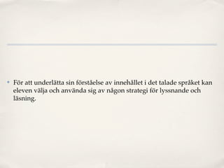 ✤   För att underlätta sin förståelse av innehållet i det talade språket kan
    eleven välja och använda sig av någon strategi för lyssnande och
    läsning.
 