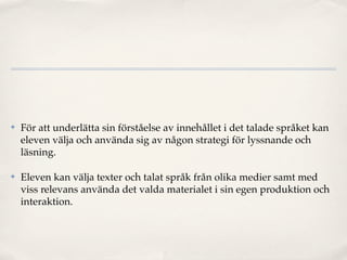 ✤   För att underlätta sin förståelse av innehållet i det talade språket kan
    eleven välja och använda sig av någon strategi för lyssnande och
    läsning.

✤   Eleven kan välja texter och talat språk från olika medier samt med
    viss relevans använda det valda materialet i sin egen produktion och
    interaktion.
 
