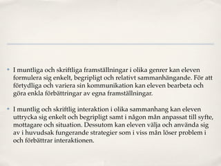 ✤   I muntliga och skriftliga framställningar i olika genrer kan eleven
    formulera sig enkelt, begripligt och relativt sammanhängande. För att
    förtydliga och variera sin kommunikation kan eleven bearbeta och
    göra enkla förbättringar av egna framställningar.

✤   I muntlig och skriftlig interaktion i olika sammanhang kan eleven
    uttrycka sig enkelt och begripligt samt i någon mån anpassat till syfte,
    mottagare och situation. Dessutom kan eleven välja och använda sig
    av i huvudsak fungerande strategier som i viss mån löser problem i
    och förbättrar interaktionen.
 