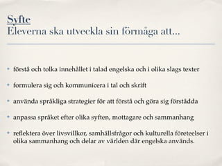 Syfte
Eleverna ska utveckla sin förmåga att...


✤   förstå och tolka innehållet i talad engelska och i olika slags texter

✤   formulera sig och kommunicera i tal och skrift

✤   använda språkliga strategier för att förstå och göra sig förstådda

✤   anpassa språket efter olika syften, mottagare och sammanhang

✤   reﬂektera över livsvillkor, samhällsfrågor och kulturella företeelser i
    olika sammanhang och delar av världen där engelska används.
 